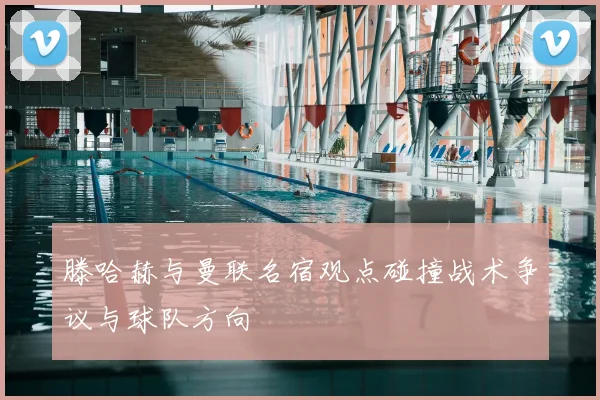 滕哈赫与曼联名宿观点碰撞战术争议与球队方向