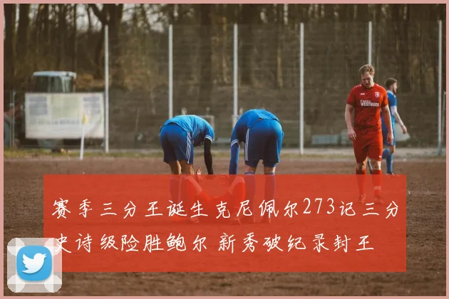 赛季三分王诞生克尼佩尔273记三分史诗级险胜鲍尔 新秀破纪录封王