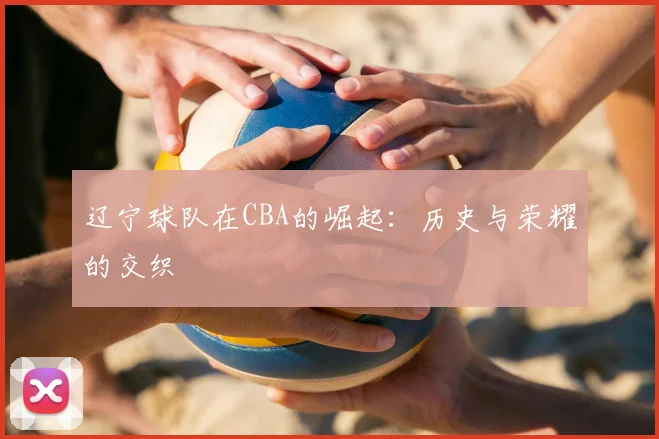 辽宁球队在CBA的崛起:历史与荣耀的交织